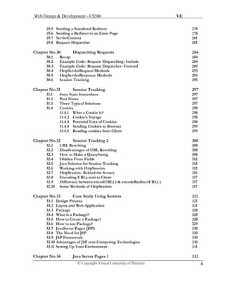 Web Design & Development – CS506 VU 
© Copyright Virtual University of Pakistan 8 
29.5 Sending a Standered Redirect 278 
29.6 Sending a Redirect to an Error Page 278 
29.7 ServletContext 281 
29.8 Request Dispatcher 281 
Chapter No.30 Dispatching Requests 284 
30.1 Recap 284 
30.2 Example Code- Request Dispatching- Include 284 
30.3 Example Code- Request Dispatcher- Forward 289 
30.4 HttpServletRequest Methods 293 
30.5 HttpServletResponse Methods 294 
30.6 Session Tracking 295 
Chapter No.31 Session Tracking 297 
31.1 Store State Somewhere 297 
31.2 Post Notes 297 
31.3 Three Typical Solutions 297 
31.4 Cookies 298 
31.4.1 What a Cookie is? 298 
31.4.2 Cookie’s Voyage 298 
31.4.3 Potential Uses of Cookies 298 
31.4.4 Sending Cookies to Browser 299 
31.4.5 Reading cookies from Client 299 
Chapter No.32 Session Tracking 2 308 
32.1 URL Rewriting 308 
32.2 Disadvantages of URL Rewriting 308 
32.3 How to Make a QueryString 308 
32.4 Hidden Form Fields 312 
32.5 Java Solution for Session Tracking 312 
32.6 Working with HttpSession 313 
32.7 HttpSession- Behind the Scenes 316 
32.8 Encoding URLs sent to Client 317 
32.9 Difference between encodURL( ) & encodeRedirectURL( ) 317 
32.10 Some Methods of HttpSession 317 
Chapter No.33 Case Study Using Servlets 321 
33.1Design Process 321 
33.2 Layers and Web Application 321 
33.3 Package 328 
33.4 What is a Package? 328 
33.5 How to Create a Package? 328 
33.6 How to use Package? 329 
33.7 JavaServer Pages (JSP) 330 
33.8 The Need for JSP 330 
33.9 JSP Framework 330 
33.10 Advantages of JSP over Competing Technologies 330 
33.11Setting Up Your Environment 331 
Chapter No.34 Java Server Pages 1 332 
 
