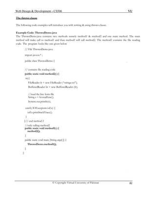 Web Design & Development – CS506 VU 
© Copyright Virtual University of Pakistan 
82 
The throws clause 
The following code examples will introduce you with writing & using throws clause. 
Example Code: ThrowsDemo.java 
The ThrowsDemo.java contains two methods namely method1 & method2 and one main method. The main method will make call to method1 and than method1 will call method2. The method2 contains the file reading code. The program looks like one given below 
// File ThrowsDemo.java 
import java.io.* ; 
public class ThrowsDemo { 
// contains file reading code 
public static void method2( ) { 
try{ 
FileReader fr = new FileReader (“strings.txt”); 
BufferedReader br = new BufferedReader (fr); 
//read the line form file 
String s = br.readLine(); 
System.out.println(s); 
catch( IOExceptoin ioEx) { 
ioEx.printStackTrace(); 
} 
}// end method 2 
//only calling method2 
public static void method1( ) { 
method2(); 
} 
public static void main (String args[ ]) { 
ThrowsDemo.method1(); 
} 
} 
 