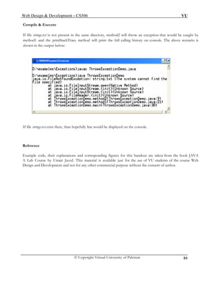 Web Design & Development – CS506 VU 
© Copyright Virtual University of Pakistan 
84 
Compile & Execute 
If file strings.txt is not present in the same directory, method2 will throw an exception that would be caught by method1 and the printStackTrace method will print the full calling history on console. The above scenario is shown in the output below: 
If file strings.txt exist there, than hopefully line would be displayed on the console. 
Reference 
Example code, their explanations and corresponding figures for this handout are taken from the book JAVA 
A Lab Course by Umair Javed. This material is available just for the use of VU students of the course Web 
Design and Development and not for any other commercial purpose without the consent of author. 
 