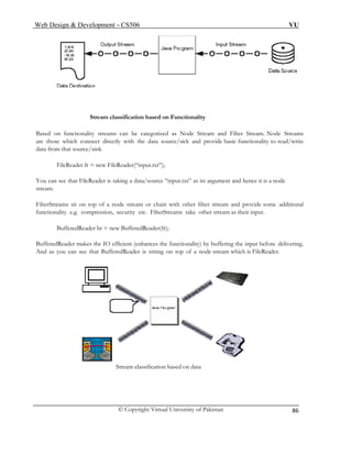 Web Design & Development – CS506 VU 
© Copyright Virtual University of Pakistan 
86 
Stream classification based on Functionality 
Based on functionality streams can be categorized as Node Stream and Filter Stream. Node Streams are those which connect directly with the data source/sick and provide basic functionality to read/write data from that source/sink 
FileReader fr = new FileReader(“input.txt”); 
You can see that FileReader is taking a data/source “input.txt” as its argument and hence it is a node stream. 
FilterStreams sit on top of a node stream or chain with other filter stream and provide some additional functionality e.g. compression, security etc. FilterStreams take other stream as their input. 
BufferedReader bt = new BufferedReader(fr); 
BufferedReader makes the IO efficient (enhances the functionality) by buffering the input before delivering. And as you can see that BufferedReader is sitting on top of a node stream which is FileReader. 
Stream classification based on data 
 
