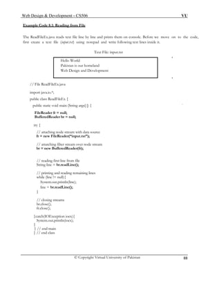 Web Design & Development – CS506 VU 
© Copyright Virtual University of Pakistan 
88 
Example Code 8.1: Reading from File 
The ReadFileEx.java reads text file line by line and prints them on console. Before we move on to the code, first create a text file (input.txt) using notepad and write following text lines inside it. 
Hello World 
Text File: input.txt 
Pakistan is our homeland 
Web Design and Development 
// File ReadFileEx.java 
import java.io.*; 
public class ReadFileEx { 
public static void main (String args[ ]) { 
FileReader fr = null; 
BufferedReader br = null; 
try { 
// attaching node stream with data source 
fr = new FileReader(“input.txt”); 
// attatching filter stream over node stream 
br = new BufferedReader(fr); 
// reading first line from file 
String line = br.readLine(); 
// printing and reading remaining lines 
while (line != null){ 
System.out.println(line); 
line = br.readLine(); 
} 
// closing streams 
br.close(); 
fr.close(); 
}catch(IOException ioex){ 
System.out.println(ioex); 
} 
} // end main 
} // end class  