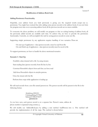 Web Design & Development – CS506 VU 
© Copyright Virtual University of Pakistan 
90 
Lesson 9 
Modification of Address Book Code 
Adding Persistence Functionality 
Hopefully, your address book you built previously is giving you the required results except one i.e. persistence. You might have noticed that after adding some person records in the address book; if you exit form the program next time on re-executing address book all the previous records are no more available. 
To overcome the above problem, we will modify our program so that on exiting/starting of address book, all the previously added records are available each time. To achieve this, we have to provide the persistence functionality. Currently, we will accomplish this task by saving person records in some text file. 
Supporting simple persistence by any application requires handling of two scenarios. These are 
On start up of application – data (person records ) must be read from file 
On end/finish up of application – data (person records) must be saved in file 
To support persistence, we have to handle the above mentioned scenarios 
Scenario 1 – Start Up 
Establish a data channel with a file by using streams 
Start reading data (person records) from file line by line 
Construct PersonInfo objects from each line you have read 
Add those PersonInfo objects in arraylist persons. 
Close the stream with the file 
Perform these steps while application is loading up 
We will read records from a text file named persons.txt. The person records will be present in the file in the following format. 
Ali,defence,9201211 
Usman,gulberg,5173940 
Salman,LUMS,5272670 
persons.txt 
As you have seen, each person record is on a separate line. Person’s name, address & 
phone number is separated using comma (,). 
We will modify our AddressBook.java by adding a new method loadPersons into it. This method will provide the implementation of all the steps. The method is shown below: 
 