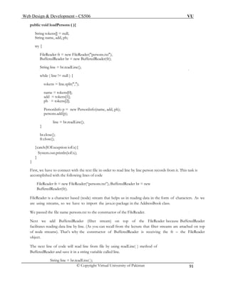 Web Design & Development – CS506 VU 
© Copyright Virtual University of Pakistan 
91 
public void loadPersons ( ){ 
String tokens[] = null; 
String name, add, ph; 
try { 
FileReader fr = new FileReader("persons.txt"); 
BufferedReader br = new BufferedReader(fr); 
String line = br.readLine(); 
while ( line != null ) { 
tokens = line.split(","); 
name = tokens[0]; 
add = tokens[1]; 
ph = tokens[2]; 
PersonInfo p = new PersonInfo(name, add, ph); 
persons.add(p); 
line = br.readLine(); 
} 
br.close(); 
fr.close(); 
}catch(IOException ioEx){ 
System.out.println(ioEx); 
} 
} 
First, we have to connect with the text file in order to read line by line person records from it. This task is accomplished with the following lines of code 
FileReader fr = new FileReader(“persons.txt”); BufferedReader br = new BufferedReader(fr); 
FileReader is a character based (node) stream that helps us in reading data in the form of characters. As we are using streams, so we have to import the java.io package in the AddressBook class. 
We passed the file name persons.txt to the constructor of the FileReader. 
Next we add BufferedReader (filter stream) on top of the FileReader because BufferedReader facilitates reading data line by line. (As you can recall from the lecture that filter streams are attached on top of node streams). That’s why the constructor of BufferedReader is receiving the fr – the FileReader object. 
The next line of code will read line from file by using readLine( ) method of 
BufferedReader and save it in a string variable called line. 
String line = br.readLine( );  
