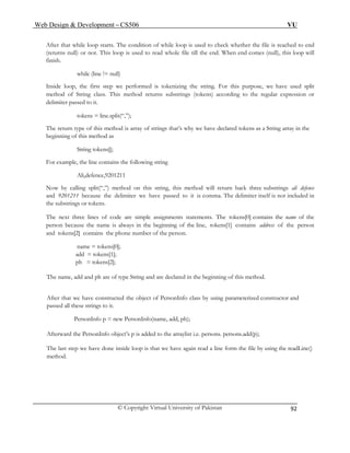Web Design & Development – CS506 VU 
© Copyright Virtual University of Pakistan 
92 
After that while loop starts. The condition of while loop is used to check whether the file is reached to end (returns null) or not. This loop is used to read whole file till the end. When end comes (null), this loop will finish. 
while (line != null) 
Inside loop, the first step we performed is tokenizing the string. For this purpose, we have used split method of String class. This method returns substrings (tokens) according to the regular expression or delimiter passed to it. 
tokens = line.split(“,”); 
The return type of this method is array of strings that’s why we have declared tokens as a String array in the beginning of this method as 
String tokens[]; 
For example, the line contains the following string 
Ali,defence,9201211 
Now by calling split(“,”) method on this string, this method will return back three substrings ali defence and 9201211 because the delimiter we have passed to it is comma. The delimiter itself is not included in the substrings or tokens. 
The next three lines of code are simple assignments statements. The tokens[0] contains the name of the person because the name is always in the beginning of the line, tokens[1] contains address of the person and tokens[2] contains the phone number of the person. 
name = tokens[0]; 
add = tokens[1]; 
ph = tokens[2]; 
The name, add and ph are of type String and are declared in the beginning of this method. 
After that we have constructed the object of PersonInfo class by using parameterized constructor and passed all these strings to it. 
PersonInfo p = new PersonInfo(name, add, ph); 
Afterward the PersonInfo object’s p is added to the arraylist i.e. persons. persons.add(p); 
The last step we have done inside loop is that we have again read a line form the file by using the readLine() method. 
 