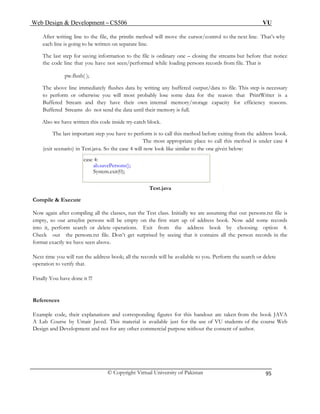Web Design & Development – CS506 VU 
© Copyright Virtual University of Pakistan 
95 
After writing line to the file, the println method will move the cursor/control to the next line. That’s why each line is going to be written on separate line. 
The last step for saving information to the file is ordinary one – closing the streams but before that notice the code line that you have not seen/performed while loading persons records from file. That is 
pw.flush( ); 
The above line immediately flushes data by writing any buffered output/data to file. This step is necessary to perform or otherwise you will most probably lose some data for the reason that PrintWriter is a Buffered Stream and they have their own internal memory/storage capacity for efficiency reasons. Buffered Streams do not send the data until their memory is full. 
Also we have written this code inside try-catch block. 
The last important step you have to perform is to call this method before exiting from the address book. The most appropriate place to call this method is under case 4 
(exit scenario) in Test.java. So the case 4 will now look like similar to the one given below: 
case 4: 
ab.savePersons(); 
System.exit(0); 
Test.java 
Compile & Execute 
Now again after compiling all the classes, run the Test class. Initially we are assuming that out persons.txt file is empty, so our arraylist persons will be empty on the first start up of address book. Now add some records into it, perform search or delete operations. Exit from the address book by choosing option 4. Check out the persons.txt file. Don’t get surprised by seeing that it contains all the person records in the format exactly we have seen above. 
Next time you will run the address book; all the records will be available to you. Perform the search or delete operation to verify that. 
Finally You have done it !!! 
References 
Example code, their explanations and corresponding figures for this handout are taken from the book JAVA A Lab Course by Umair Javed. This material is available just for the use of VU students of the course Web Design and Development and not for any other commercial purpose without the consent of author. 
 