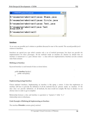Web Design & Development – CS506 VU 
© Copyright Virtual University of Pakistan 98 
Interfaces 
As we seen ne possible java’s solution to problem discussed in start of the tutorial. The second possible java’s 
solution 
Interfac are special java type which contains only a set of method prototypes, but doest not provide the 
implementation for these prototypes. All the methods inside an interface are abstract by default thus an 
abstract class – a class with zero implementation. Interface can also contains 
} 
Classes implement interfaces. Implementing an interface is like signing a contract. A class that implements an 
interfac definition of all the methods that are present inside an interface. If the 
class d tions of all methods, the class would not compile. We have to declare it as an 
abstract class in order to get it compiled. 
Code Example of Defining & Implementing an Interface 
The interface Printable contains print() method. 
o 
is Interfaces. 
es 
interface is tantamount to a pure static final constants 
Defining an Interface Keyword interface is used instead of class as shown below: 
public interface Speaker{ 
public void speak(); 
Implementing (using) Interface 
e will have to provide the 
oes not provide defini 
Relationship between a class and interface is equivalent to “responds to” while “is a” relationship exists in inheritance. 
 