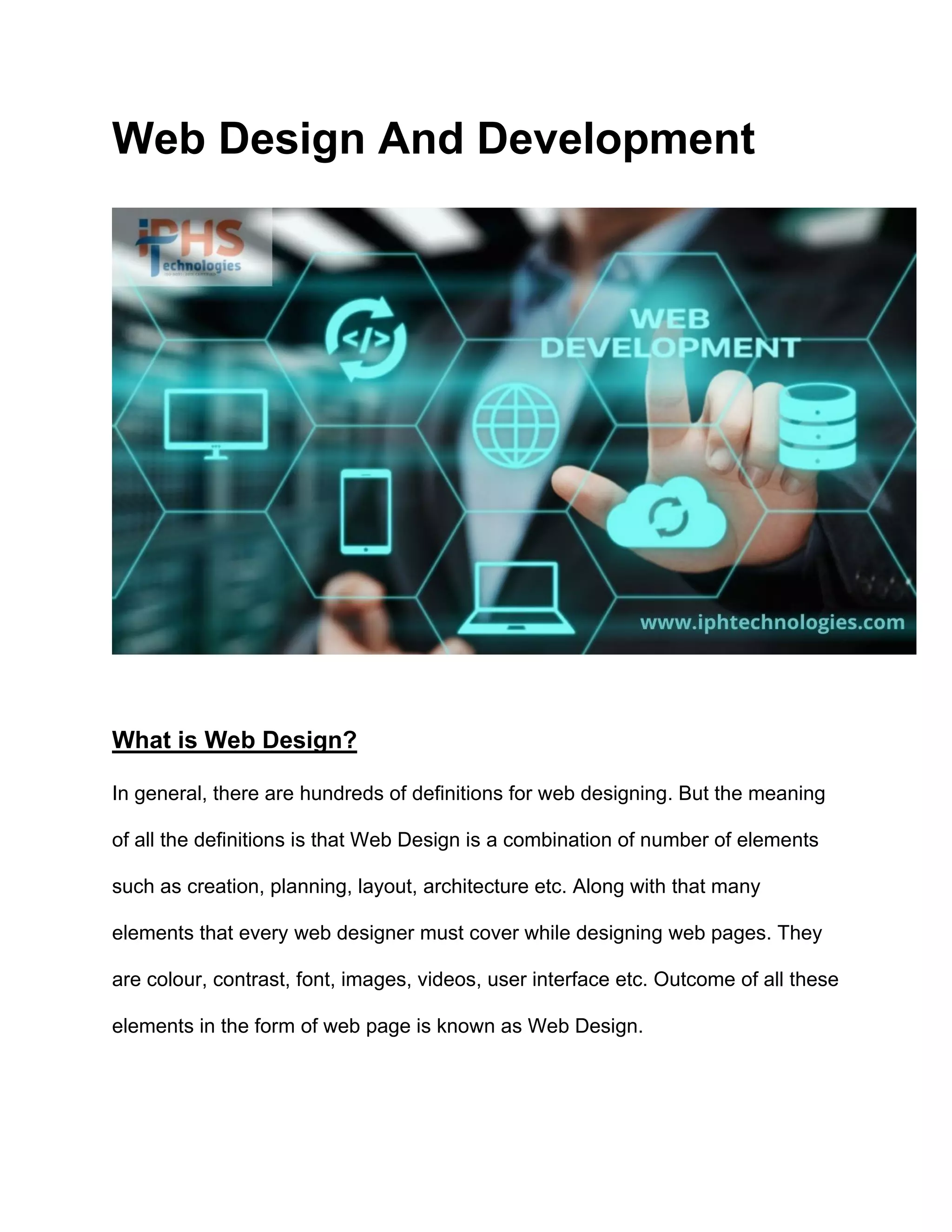 Web Design And Development
What is Web Design?
In general, there are hundreds of definitions for web designing. But the meaning
of all the definitions is that Web Design is a combination of number of elements
such as creation, planning, layout, architecture etc. Along with that many
elements that every web designer must cover while designing web pages. They
are colour, contrast, font, images, videos, user interface etc. Outcome of all these
elements in the form of web page is known as Web Design.
 