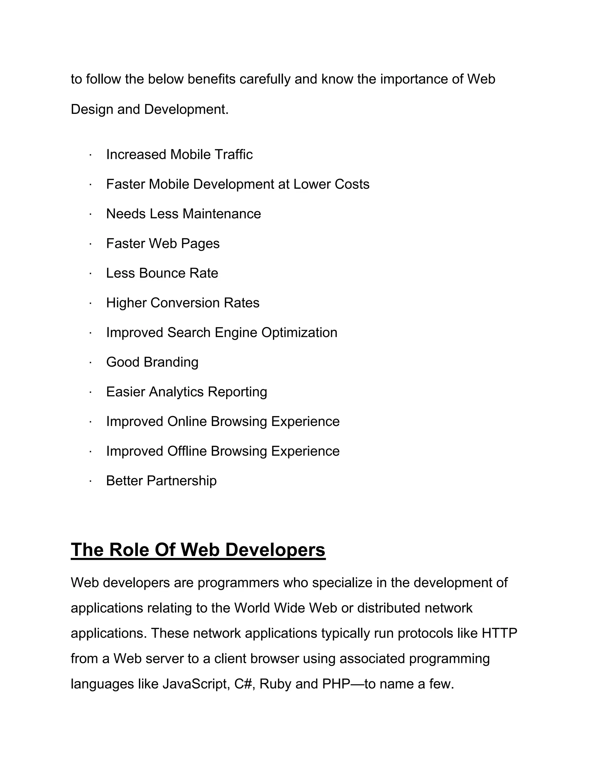 to follow the below benefits carefully and know the importance of Web
Design and Development.
· Increased Mobile Traffic
· Faster Mobile Development at Lower Costs
· Needs Less Maintenance
· Faster Web Pages
· Less Bounce Rate
· Higher Conversion Rates
· Improved Search Engine Optimization
· Good Branding
· Easier Analytics Reporting
· Improved Online Browsing Experience
· Improved Offline Browsing Experience
· Better Partnership
The Role Of Web Developers
Web developers are programmers who specialize in the development of
applications relating to the World Wide Web or distributed network
applications. These network applications typically run protocols like HTTP
from a Web server to a client browser using associated programming
languages like JavaScript, C#, Ruby and PHP—to name a few.
 