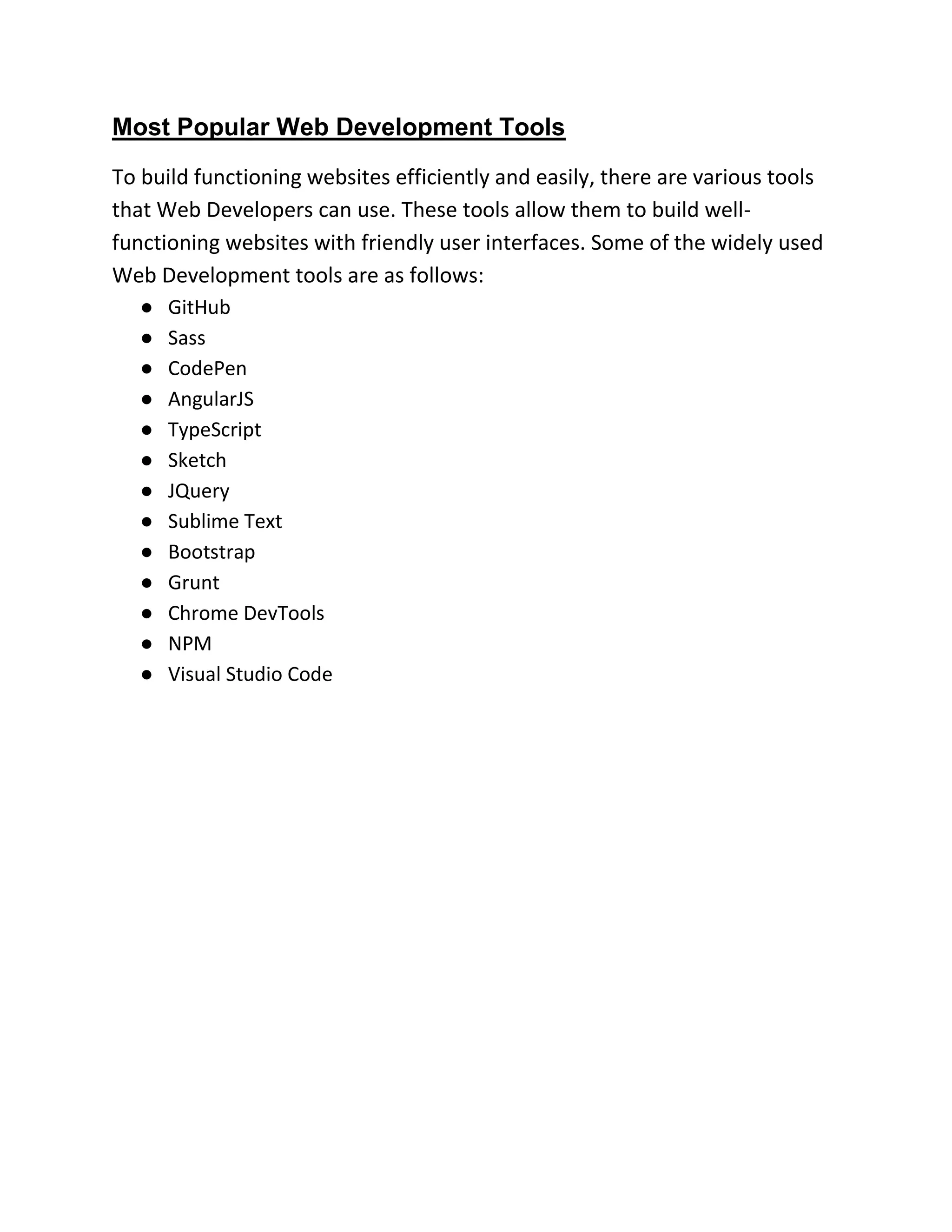 Most Popular Web Development Tools
To build functioning websites efficiently and easily, there are various tools
that Web Developers can use. These tools allow them to build well-
functioning websites with friendly user interfaces. Some of the widely used
Web Development tools are as follows:
● GitHub
● Sass
● CodePen
● AngularJS
● TypeScript
● Sketch
● JQuery
● Sublime Text
● Bootstrap
● Grunt
● Chrome DevTools
● NPM
● Visual Studio Code
 