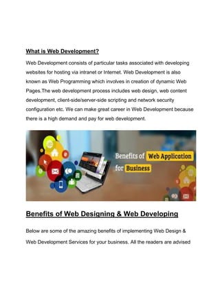 What is Web Development?
Web Development consists of particular tasks associated with developing
websites for hosting via intranet or Internet. Web Development is also
known as Web Programming which involves in creation of dynamic Web
Pages.The web development process includes web design, web content
development, client-side/server-side scripting and network security
configuration etc. We can make great career in Web Development because
there is a high demand and pay for web development.
Benefits of Web Designing & Web Developing
Below are some of the amazing benefits of implementing Web Design &
Web Development Services for your business. All the readers are advised
 