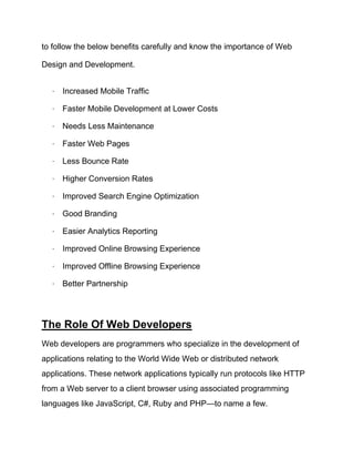 to follow the below benefits carefully and know the importance of Web
Design and Development.
· Increased Mobile Traffic
· Faster Mobile Development at Lower Costs
· Needs Less Maintenance
· Faster Web Pages
· Less Bounce Rate
· Higher Conversion Rates
· Improved Search Engine Optimization
· Good Branding
· Easier Analytics Reporting
· Improved Online Browsing Experience
· Improved Offline Browsing Experience
· Better Partnership
The Role Of Web Developers
Web developers are programmers who specialize in the development of
applications relating to the World Wide Web or distributed network
applications. These network applications typically run protocols like HTTP
from a Web server to a client browser using associated programming
languages like JavaScript, C#, Ruby and PHP—to name a few.
 