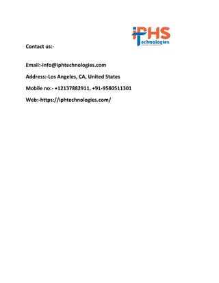 Contact us:-
Email:-info@iphtechnologies.com
Address:-Los Angeles, CA, United States
Mobile no:- +12137882911, +91-9580511301
Web:-https://iphtechnologies.com/
 