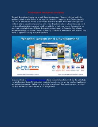 Web Design and Development from Sydney
The web design from Sydney can be well thought-out as one of the most effectual and high
quality forms of website design. If you try to research about companies from Sydney that offer
this kind of professional service, you may find that these are quite well-known already in the
world of Internet since they have served a lot of good reputation clients all over the world so, if
you do not have the time or you just would not wish for to start your website from scratch, you
may want to ask help from a Website designers sydney company in Australia. This is better
promotion strategy that anyone can use, so must try to take these services that are better and very
useful to apply for develop best quality website.
You should visit at intuitionsoftech.com.au; this is wonderful and better website that wills helps
you lot about everything. To utilize this wonderful website you can use for your best Application
and website development. Online stores would in general catch the eyes of customers who feel
that their websites are attractive and worth being trusted.
 
