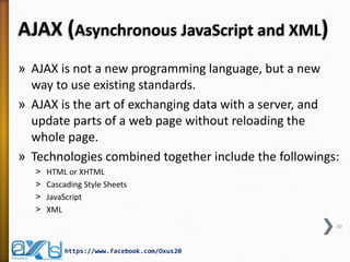 AJAX (Asynchronous JavaScript and XML)
» AJAX is not a new programming language, but a new
way to use existing standards.
» AJAX is the art of exchanging data with a server, and
update parts of a web page without reloading the
whole page.
» Technologies combined together include the followings:
˃ HTML or XHTML
˃ Cascading Style Sheets
˃ JavaScript
˃ XML
10
https://www.facebook.com/Oxus20
 