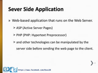 Sever Side Application
» Web-based application that runs on the Web Server.
˃ ASP (Active Server Pages)
˃ PHP (PHP: Hypertext Preprocessor)
˃ and other technologies can be manipulated by the
server side before sending the web page to the client.
13
https://www.facebook.com/Oxus20
 