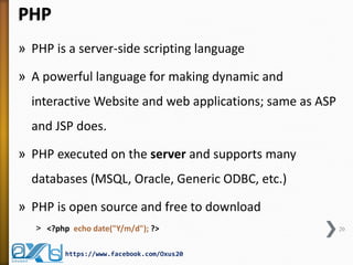 PHP
» PHP is a server-side scripting language
» A powerful language for making dynamic and
interactive Website and web applications; same as ASP
and JSP does.
» PHP executed on the server and supports many
databases (MSQL, Oracle, Generic ODBC, etc.)
» PHP is open source and free to download
˃ <?php echo date("Y/m/d"); ?> 20
https://www.facebook.com/Oxus20
 