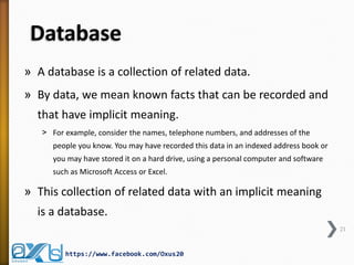 Database
» A database is a collection of related data.
» By data, we mean known facts that can be recorded and
that have implicit meaning.
˃ For example, consider the names, telephone numbers, and addresses of the
people you know. You may have recorded this data in an indexed address book or
you may have stored it on a hard drive, using a personal computer and software
such as Microsoft Access or Excel.
» This collection of related data with an implicit meaning
is a database.
21
https://www.facebook.com/Oxus20
 