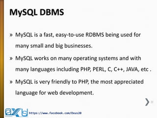 MySQL DBMS
» MySQL is a fast, easy-to-use RDBMS being used for
many small and big businesses.
» MySQL works on many operating systems and with
many languages including PHP, PERL, C, C++, JAVA, etc .
» MySQL is very friendly to PHP, the most appreciated
language for web development.
22
https://www.facebook.com/Oxus20
 