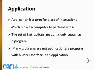 Application
» Application is a term for a set of instructions
Which makes a computer to perform a task.
» The set of instructions are commonly known as
a program.
» Many programs are not applications, a program
with a User Interface is an application.
3
https://www.facebook.com/Oxus20
 