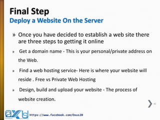 Final Step
Deploy a Website On the Server
» Once you have decided to establish a web site there
are three steps to getting it online
» Get a domain name - This is your personal/private address on
the Web.
» Find a web hosting service- Here is where your website will
reside . Free vs Private Web Hosting
» Design, build and upload your website - The process of
website creation.
41
https://www.facebook.com/Oxus20
 