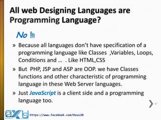 All web Designing Languages are
Programming Language?
No !!!
» Because all languages don’t have specification of a
programming language like Classes ,Variables, Loops,
Conditions and … . Like HTML,CSS
» But PHP, JSP and ASP are OOP. we have Classes
functions and other characteristic of programming
language in these Web Server languages.
» Just JavaScript is a client side and a programming
language too. 47
https://www.facebook.com/Oxus20
 
