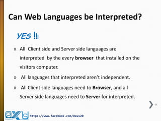 YES !!!
» All Client side and Server side languages are
interpreted by the every browser that installed on the
visitors computer.
» All languages that interpreted aren’t independent.
» All Client side languages need to Browser, and all
Server side languages need to Server for interpreted.
48
https://www.facebook.com/Oxus20
Can Web Languages be Interpreted?
 