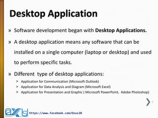 Desktop Application
» Software development began with Desktop Applications.
» A desktop application means any software that can be
installed on a single computer (laptop or desktop) and used
to perform specific tasks.
» Different type of desktop applications:
˃ Application for Communication (Microsoft Outlook)
˃ Application for Data Analysis and Diagram (Microsoft Excel)
˃ Application for Presentation and Graphic ( Microsoft PowerPoint, Adobe Photoshop)
5
https://www.facebook.com/Oxus20
 