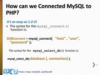 How can we Connected MySQL to
PHP?
It’s as easy as 1-2-3!
» The syntax for the mysql_connect()
function is:
$DBConnect = mysql_connect( "host" , "user",
“password" );
The syntax for the mysql_select_db() function is:
mysql_select_db( database [, connection] );
50
https://www.facebook.com/Oxus20
 