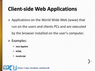 Client-side Web Applications
» Applications on the World Wide Web (www) that
run on the users and clients PCs and are executed
by the browser installed on the user’s computer.
» Examples:
˃ Java Applets
˃ HTML
˃ JavaScript
8
https://www.facebook.com/Oxus20
 