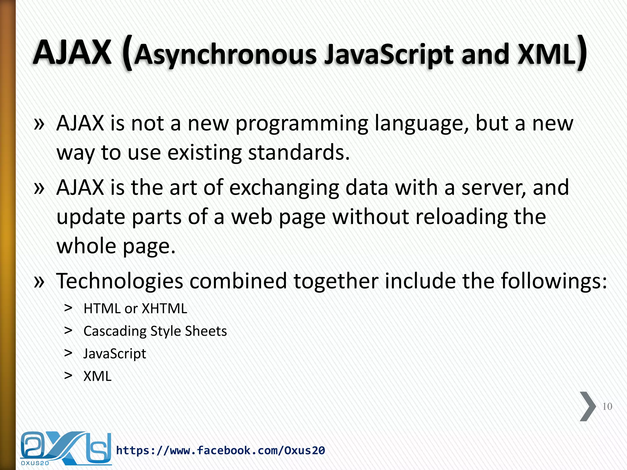 AJAX (Asynchronous JavaScript and XML) 
»AJAX is not a new programming language, but a new way to use existing standards. 
»AJAX is the art of exchanging data with a server, and update parts of a web page without reloading the whole page. 
»Technologies combined together include the followings: 
˃HTML or XHTML 
˃Cascading Style Sheets 
˃JavaScript 
˃XML 
10 
https://www.facebook.com/Oxus20  