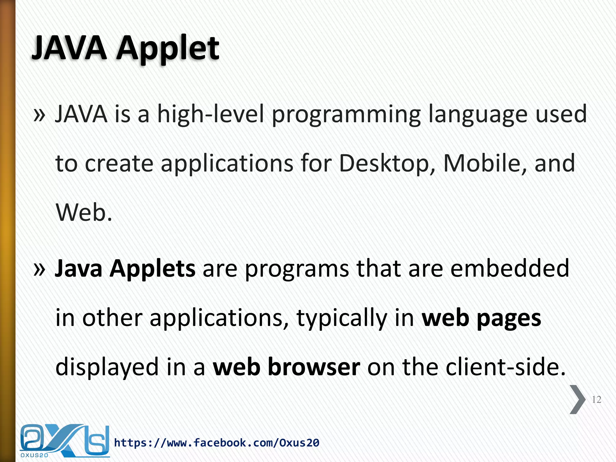 JAVA Applet 
»JAVA is a high-level programming language used to create applications for Desktop, Mobile, and Web. 
»Java Applets are programs that are embedded in other applications, typically in web pages displayed in a web browser on the client-side. 
12 
https://www.facebook.com/Oxus20  