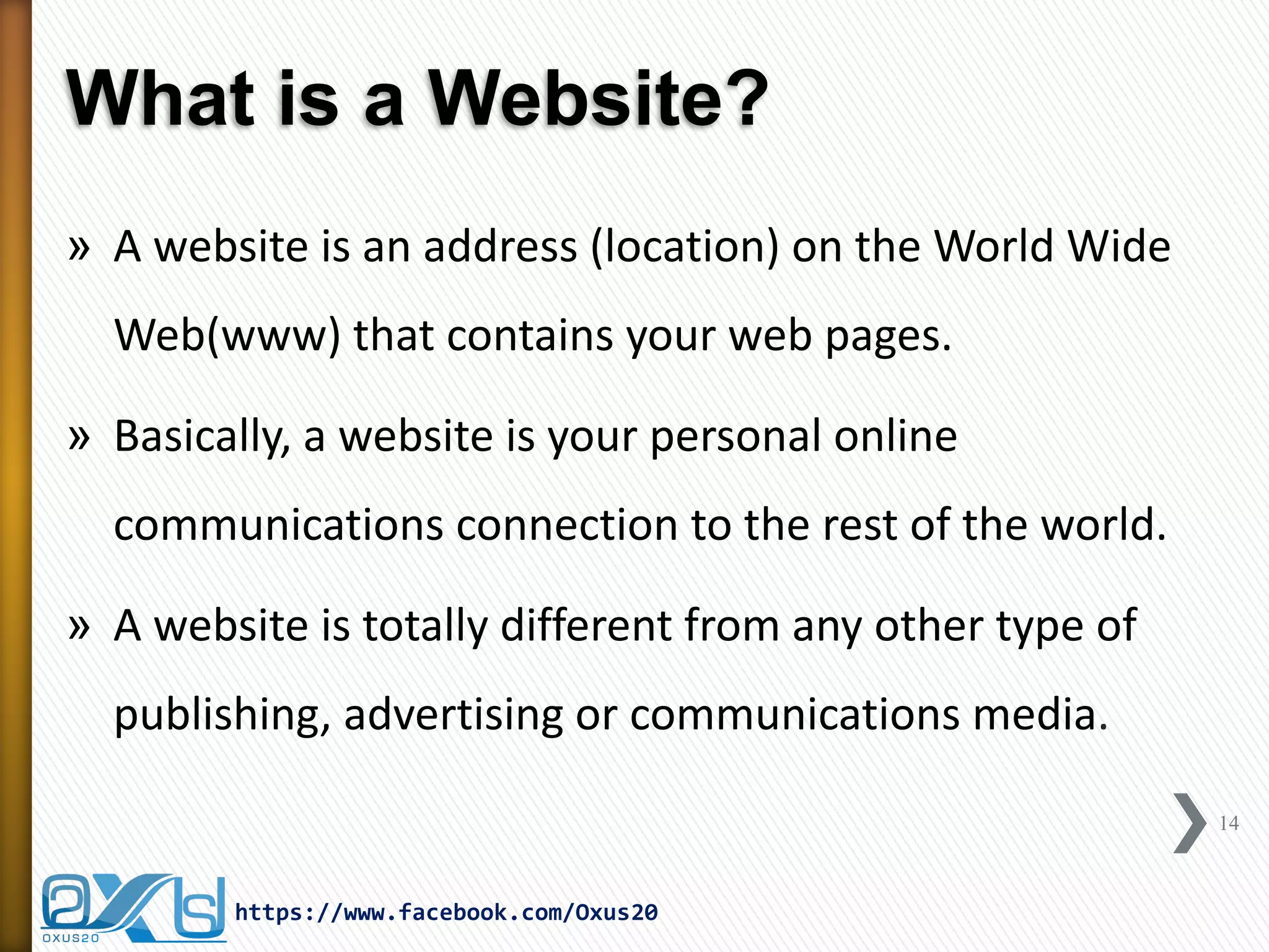 What is a Website? 
»A website is an address (location) on the World Wide Web(www) that contains your web pages. 
»Basically, a website is your personal online communications connection to the rest of the world. 
»A website is totally different from any other type of publishing, advertising or communications media. 
14 
https://www.facebook.com/Oxus20  