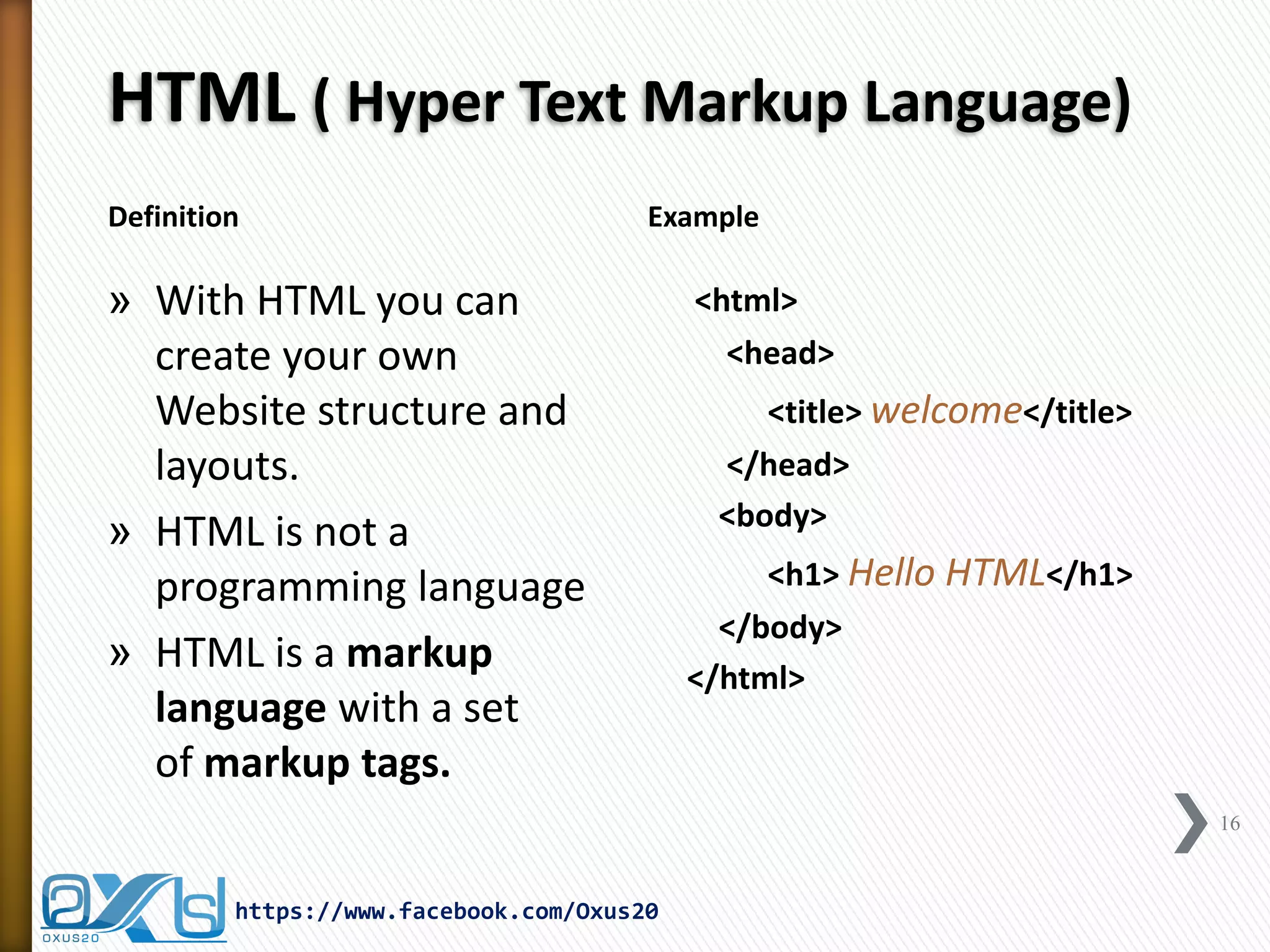 HTML ( Hyper Text Markup Language) 
Definition 
Example 
»With HTML you can create your own Website structure and layouts. 
»HTML is not a programming language 
»HTML is a markup language with a set of markup tags. 
<html> 
<head> 
<title> welcome</title> 
</head> 
<body> 
<h1> Hello HTML</h1> 
</body> 
</html> 
16 
https://www.facebook.com/Oxus20  