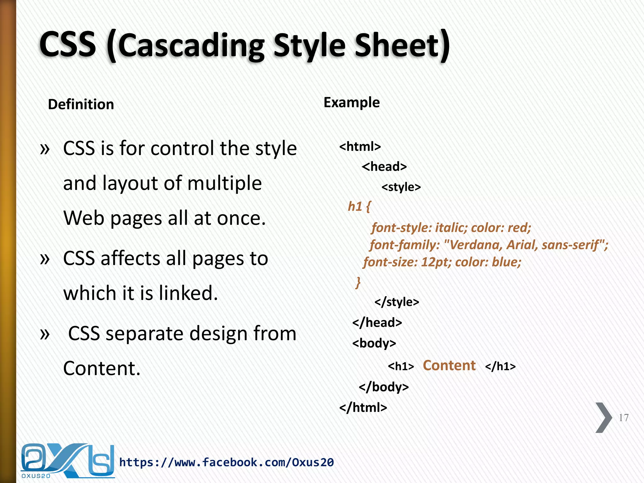 CSS (Cascading Style Sheet) 
»CSS is for control the style and layout of multiple Web pages all at once. 
»CSS affects all pages to which it is linked. 
» CSS separate design from Content. 
<html> 
<head> 
<style> 
h1 { 
font-style: italic; color: red; font-family: "Verdana, Arial, sans-serif"; font-size: 12pt; color: blue; 
} 
</style> 
</head> 
<body> 
<h1> Content </h1> 
</body> 
</html> 
https://www.facebook.com/Oxus20 
17 
Example 
Definition  