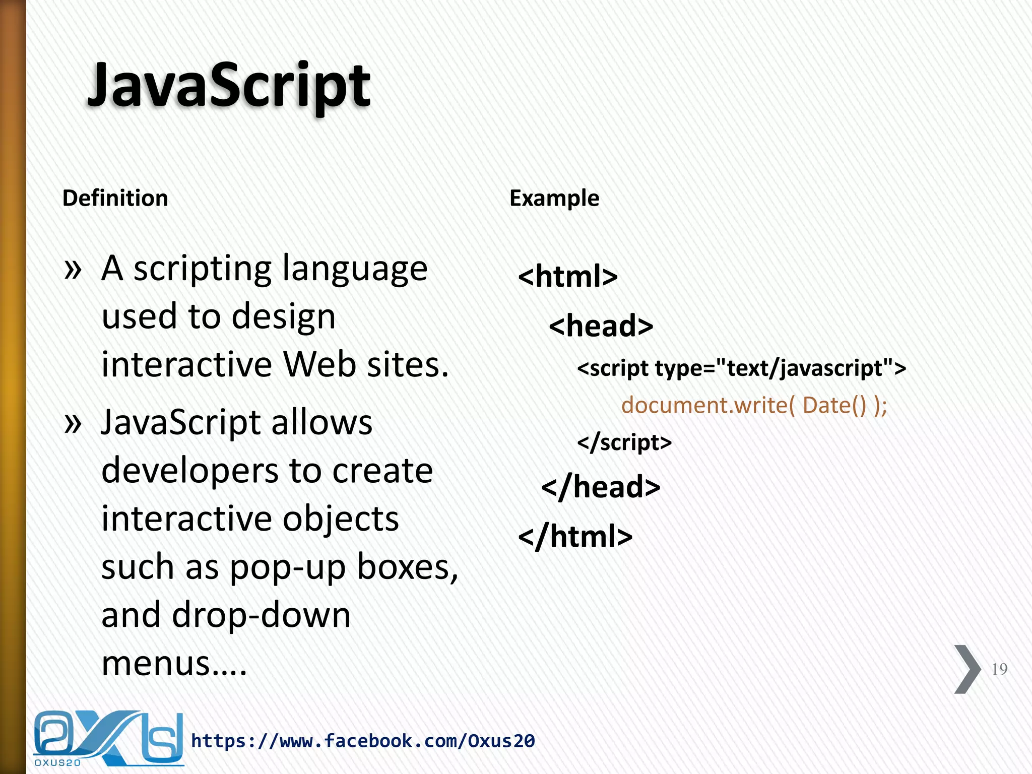 JavaScript 
Definition 
Example 
»A scripting language used to design interactive Web sites. 
»JavaScript allows developers to create interactive objects such as pop-up boxes, and drop-down menus…. 
<html> 
<head> 
<script type="text/javascript"> 
document.write( Date() ); 
</script> 
</head> 
</html> 
19 
https://www.facebook.com/Oxus20  