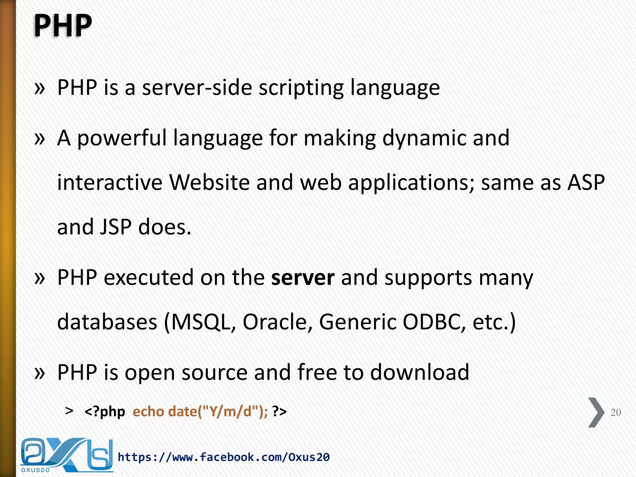 PHP 
»PHP is a server-side scripting language 
»A powerful language for making dynamic and interactive Website and web applications; same as ASP and JSP does. 
»PHP executed on the server and supports many databases (MSQL, Oracle, Generic ODBC, etc.) 
»PHP is open source and free to download 
˃<?php echo date("Y/m/d"); ?> 
20 
https://www.facebook.com/Oxus20  