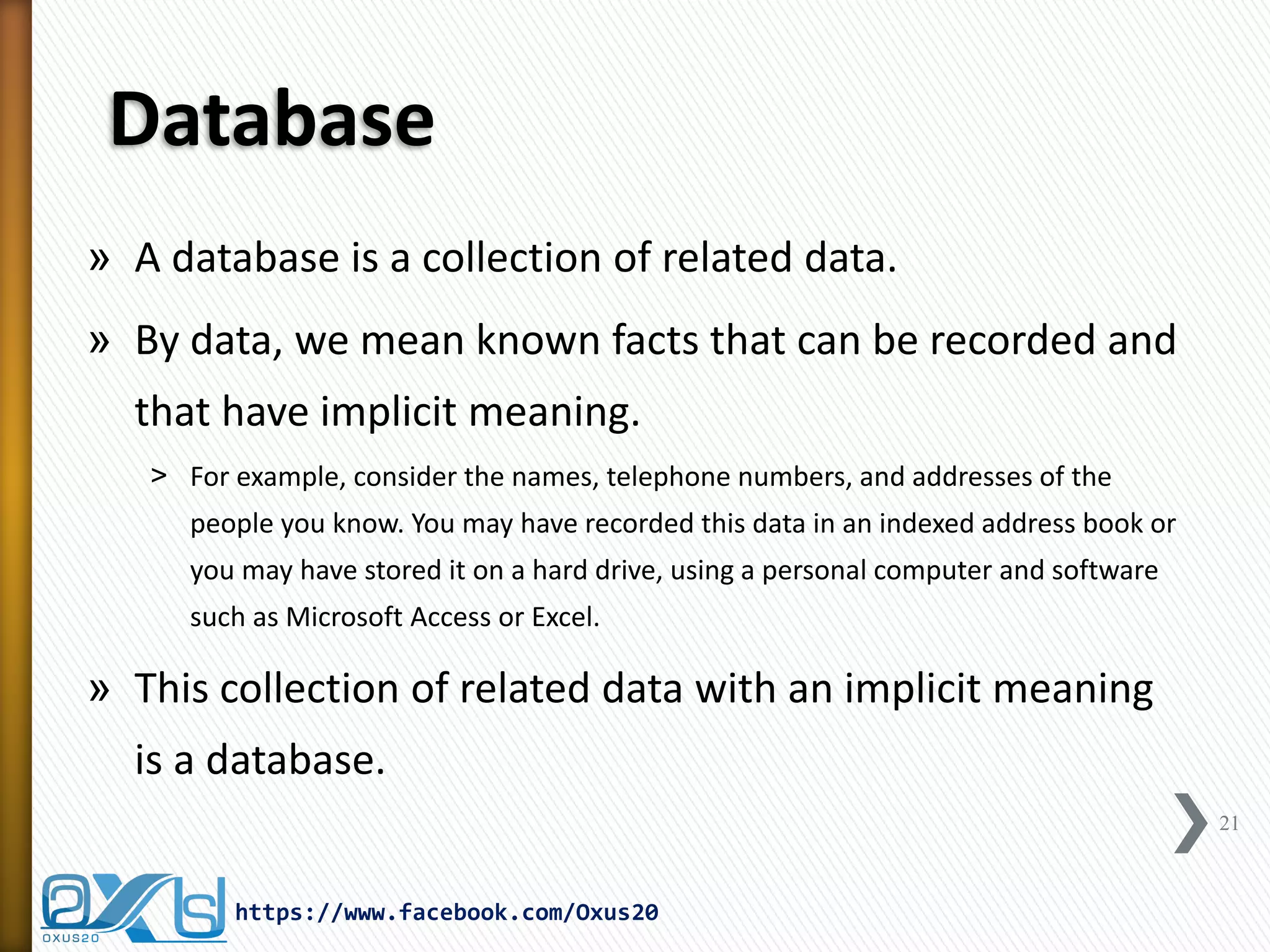 Database 
»A database is a collection of related data. 
»By data, we mean known facts that can be recorded and that have implicit meaning. 
˃For example, consider the names, telephone numbers, and addresses of the people you know. You may have recorded this data in an indexed address book or you may have stored it on a hard drive, using a personal computer and software such as Microsoft Access or Excel. 
»This collection of related data with an implicit meaning is a database. 
21 
https://www.facebook.com/Oxus20  