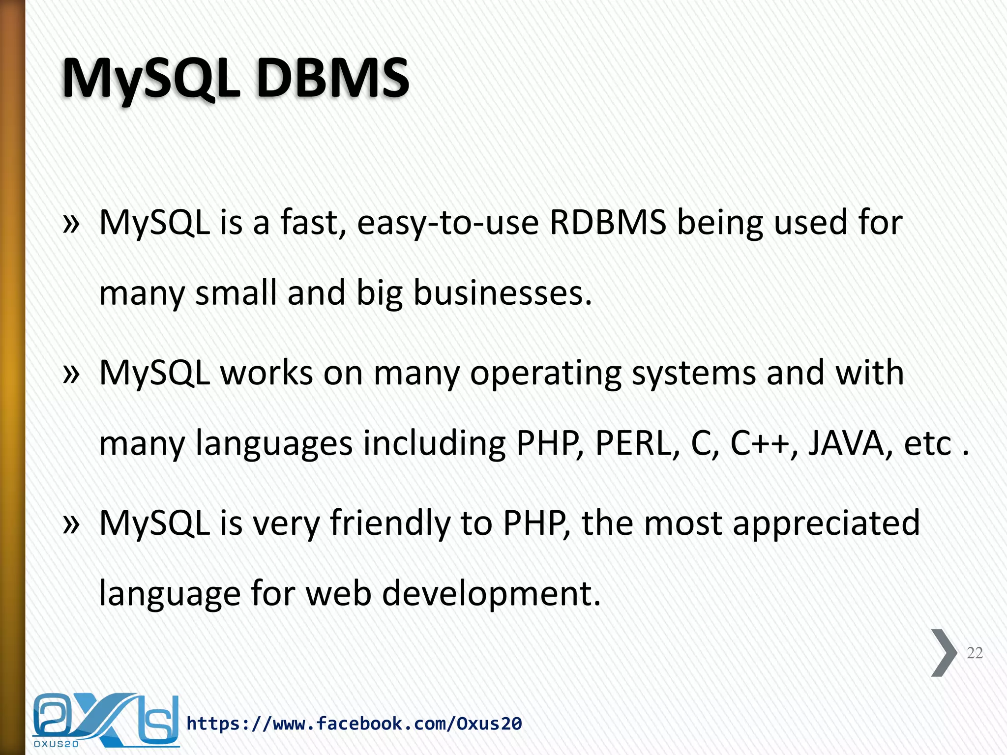 MySQL DBMS 
»MySQL is a fast, easy-to-use RDBMS being used for many small and big businesses. 
»MySQL works on many operating systems and with many languages including PHP, PERL, C, C++, JAVA, etc . 
»MySQL is very friendly to PHP, the most appreciated language for web development. 
22 
https://www.facebook.com/Oxus20  