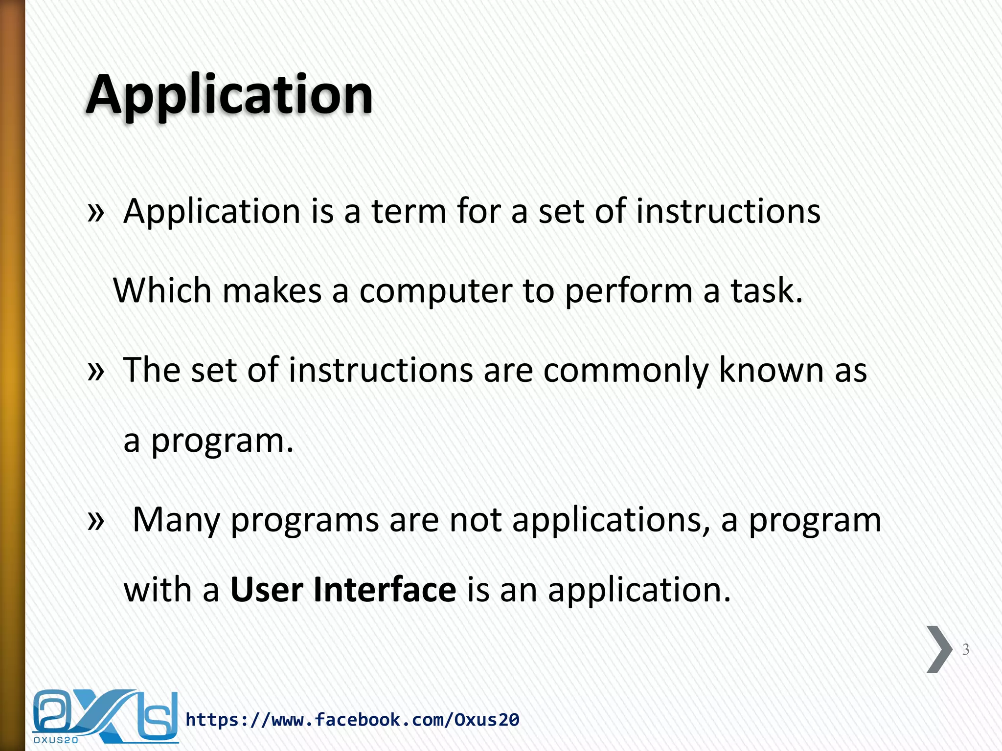 Application 
»Application is a term for a set of instructions 
Which makes a computer to perform a task. 
»The set of instructions are commonly known as a program. 
» Many programs are not applications, a program with a User Interface is an application. 
3 
https://www.facebook.com/Oxus20  