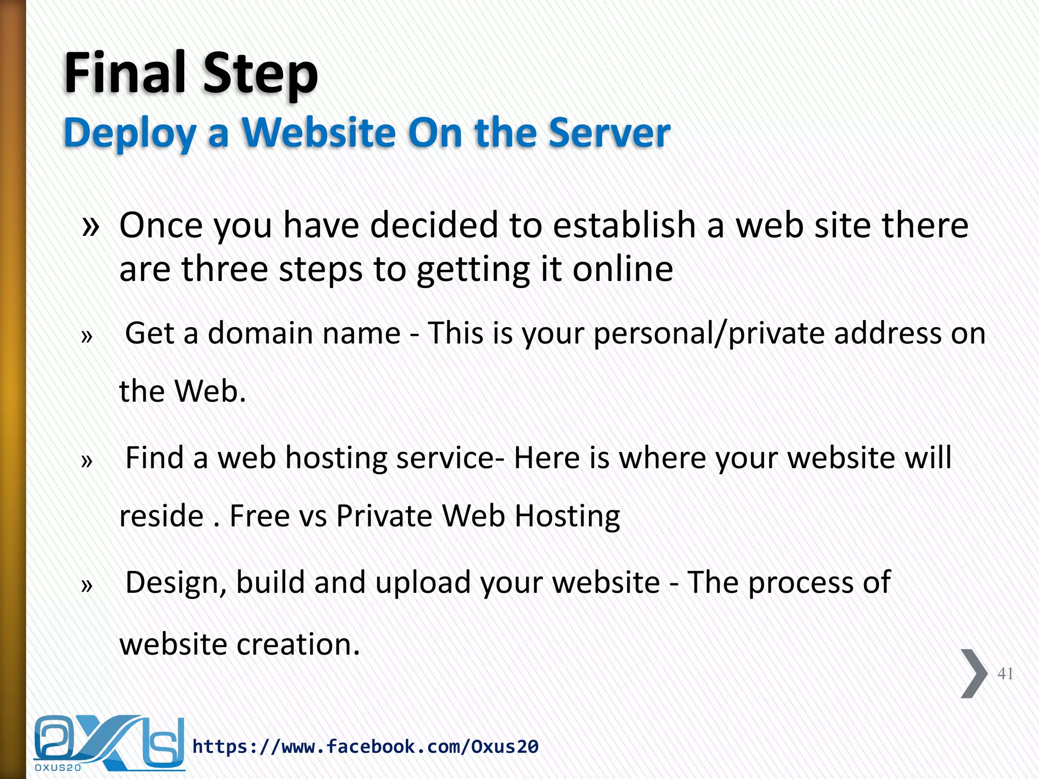 Final Step Deploy a Website On the Server 
»Once you have decided to establish a web site there are three steps to getting it online 
» Get a domain name - This is your personal/private address on the Web. 
» Find a web hosting service- Here is where your website will reside . Free vs Private Web Hosting 
» Design, build and upload your website - The process of website creation. 
41 
https://www.facebook.com/Oxus20  