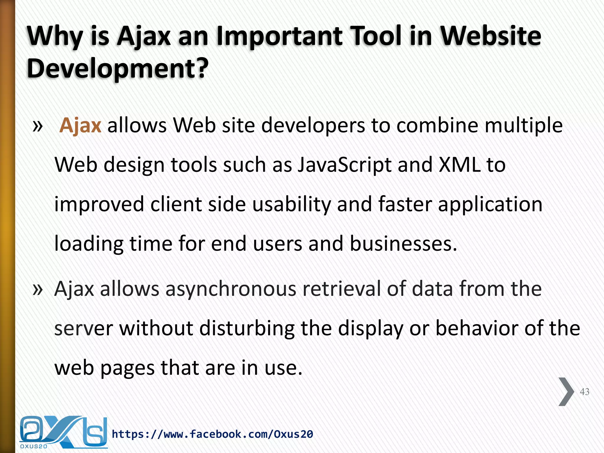 Why is Ajax an Important Tool in Website Development? 
» Ajax allows Web site developers to combine multiple Web design tools such as JavaScript and XML to improved client side usability and faster application loading time for end users and businesses. 
»Ajax allows asynchronous retrieval of data from the server without disturbing the display or behavior of the web pages that are in use. 
43 
https://www.facebook.com/Oxus20  