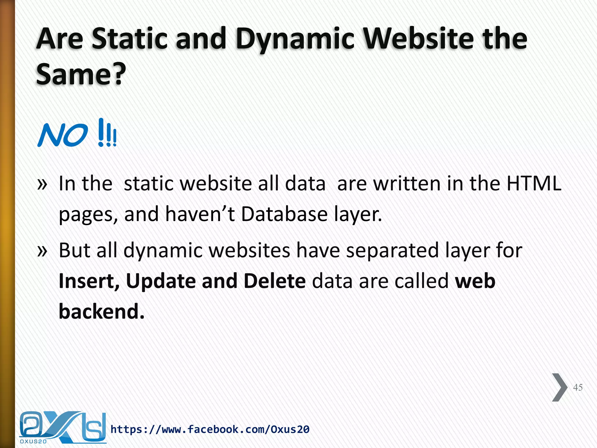 Are Static and Dynamic Website the Same? 
NO !!! 
»In the static website all data are written in the HTML pages, and haven’t Database layer. 
»But all dynamic websites have separated layer for Insert, Update and Delete data are called web backend. 
45 
https://www.facebook.com/Oxus20  