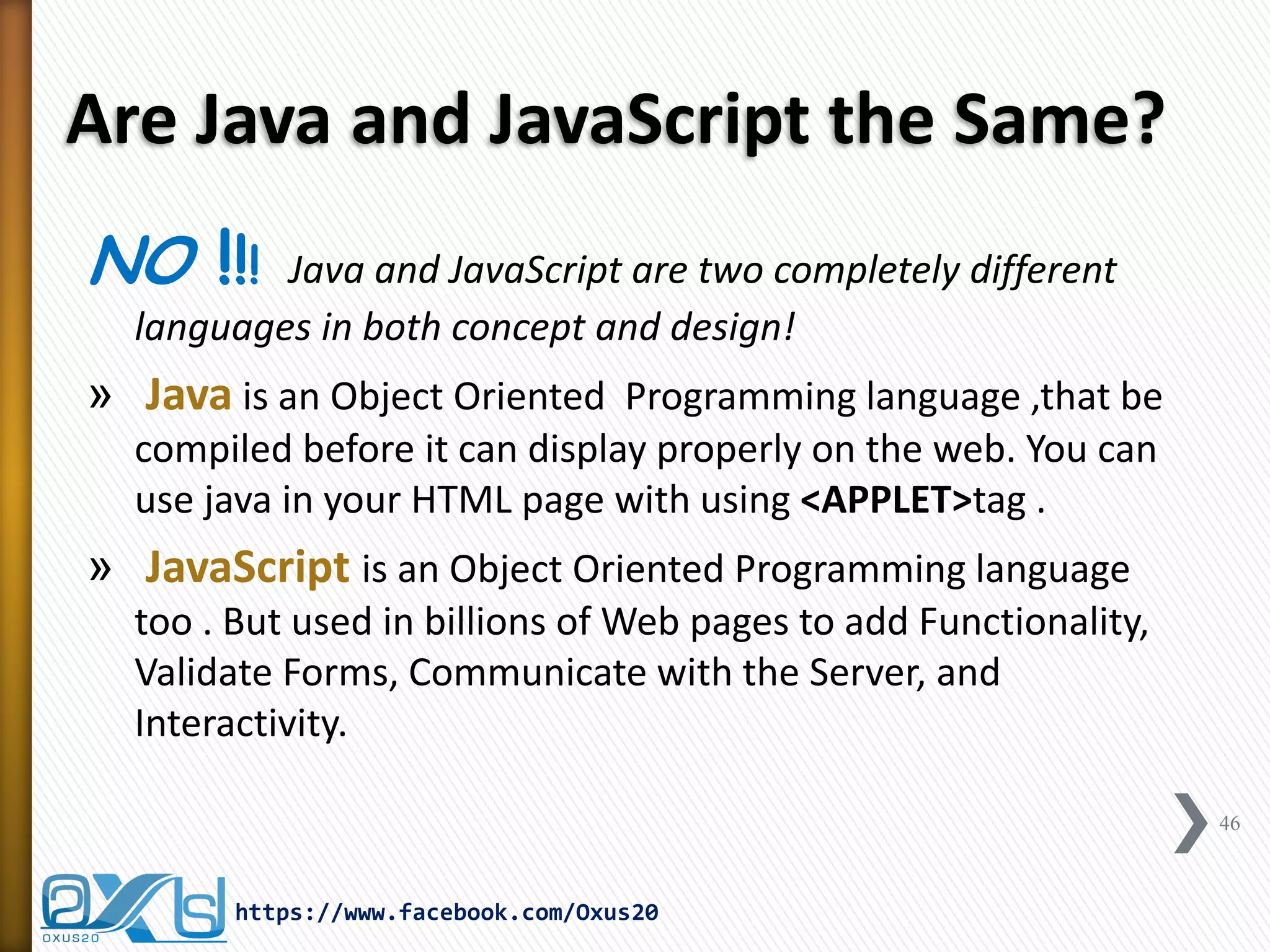 Are Java and JavaScript the Same? 
NO !!! Java and JavaScript are two completely different languages in both concept and design! 
» Java is an Object Oriented Programming language ,that be compiled before it can display properly on the web. You can use java in your HTML page with using <APPLET>tag . 
» JavaScript is an Object Oriented Programming language too . But used in billions of Web pages to add Functionality, Validate Forms, Communicate with the Server, and Interactivity. 
46 
https://www.facebook.com/Oxus20  