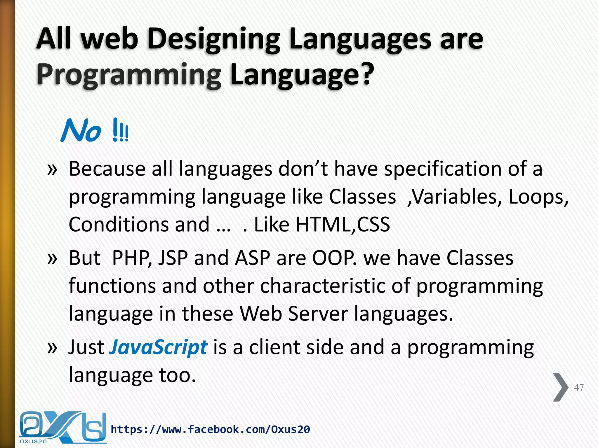 All web Designing Languages are Programming Language? 
No !!! 
»Because all languages don’t have specification of a programming language like Classes ,Variables, Loops, Conditions and … . Like HTML,CSS 
»But PHP, JSP and ASP are OOP. we have Classes functions and other characteristic of programming language in these Web Server languages. 
»Just JavaScript is a client side and a programming language too. 
47 
https://www.facebook.com/Oxus20  