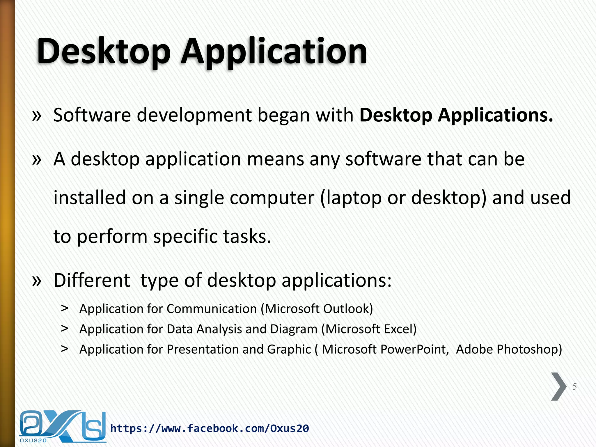 Desktop Application 
»Software development began with Desktop Applications. 
»A desktop application means any software that can be installed on a single computer (laptop or desktop) and used to perform specific tasks. 
»Different type of desktop applications: 
˃Application for Communication (Microsoft Outlook) 
˃Application for Data Analysis and Diagram (Microsoft Excel) 
˃Application for Presentation and Graphic ( Microsoft PowerPoint, Adobe Photoshop) 
5 
https://www.facebook.com/Oxus20  