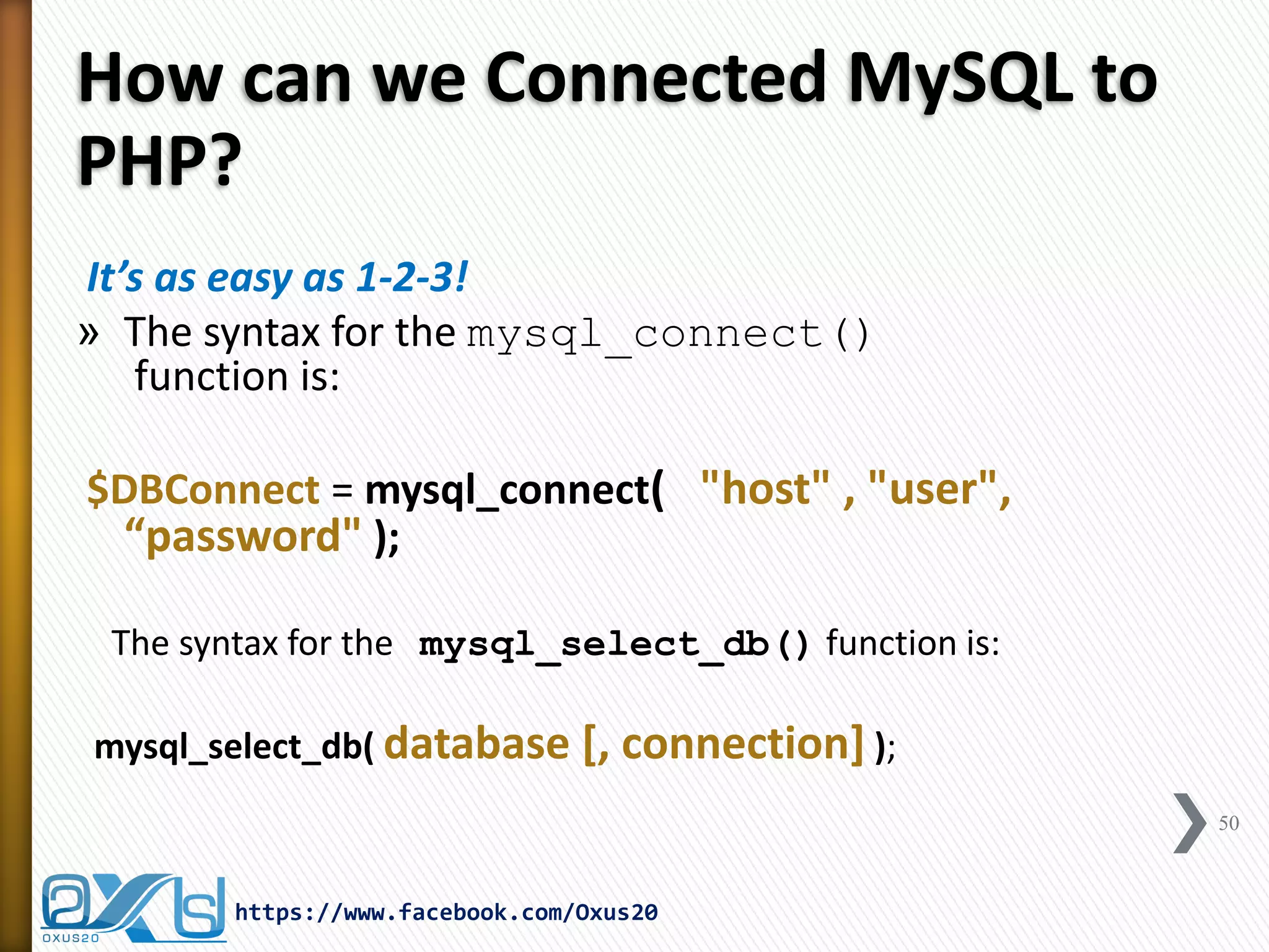How can we Connected MySQL to PHP? 
It’s as easy as 1-2-3! 
»The syntax for the mysql_connect() function is: 
$DBConnect = mysql_connect( "host" , "user", “password" ); 
The syntax for the mysql_select_db() function is: 
mysql_select_db( database [, connection] ); 
50 
https://www.facebook.com/Oxus20  