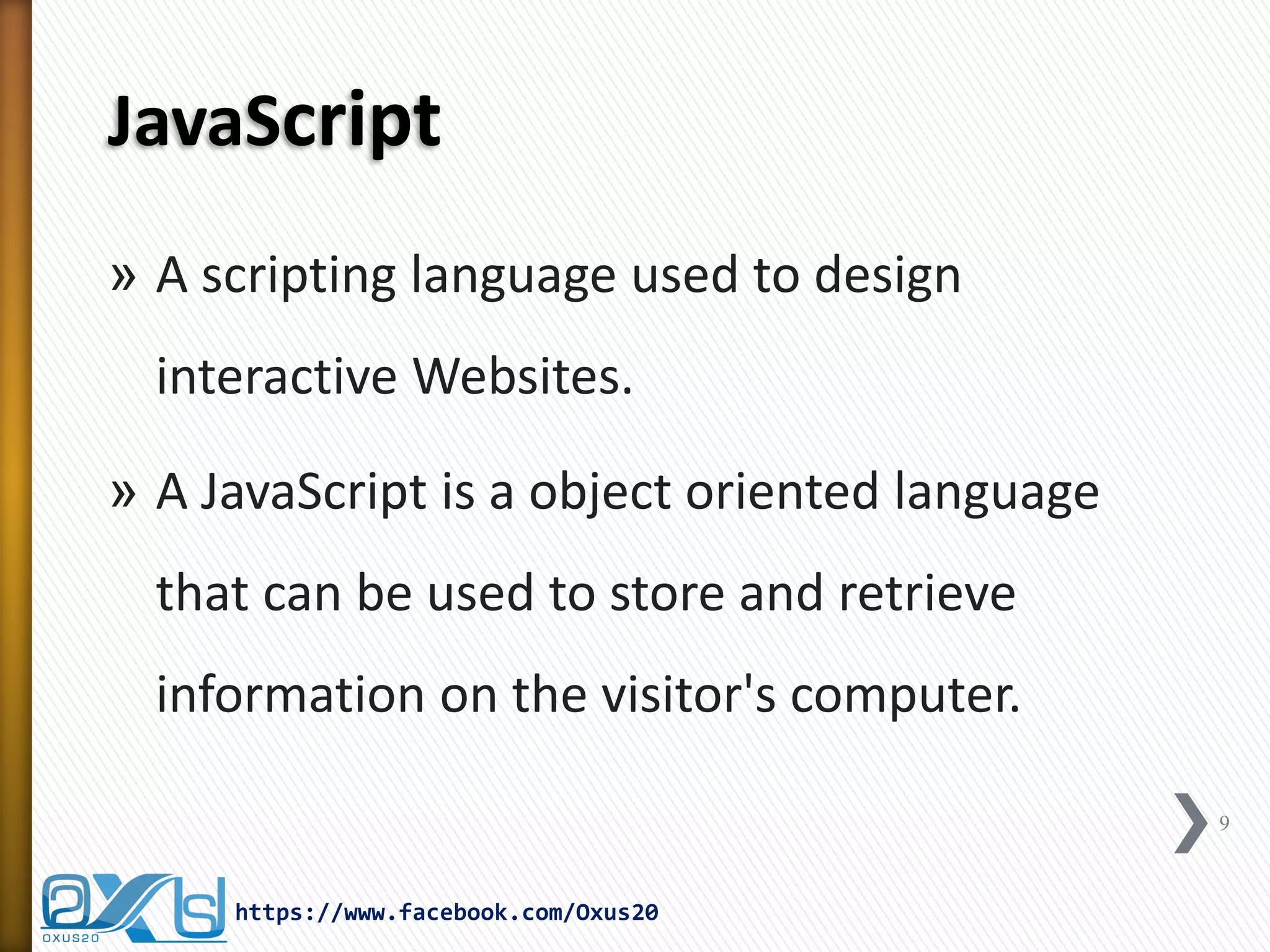 JavaScript 
»A scripting language used to design interactive Websites. 
»A JavaScript is a object oriented language that can be used to store and retrieve information on the visitor's computer. 
9 
https://www.facebook.com/Oxus20  