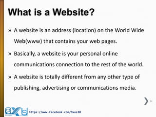 What is a Website? 
»A website is an address (location) on the World Wide Web(www) that contains your web pages. 
»Basically, a website is your personal online communications connection to the rest of the world. 
»A website is totally different from any other type of publishing, advertising or communications media. 
14 
https://www.facebook.com/Oxus20  