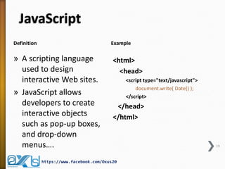 JavaScript 
Definition 
Example 
»A scripting language used to design interactive Web sites. 
»JavaScript allows developers to create interactive objects such as pop-up boxes, and drop-down menus…. 
<html> 
<head> 
<script type="text/javascript"> 
document.write( Date() ); 
</script> 
</head> 
</html> 
19 
https://www.facebook.com/Oxus20  