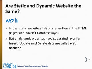 Are Static and Dynamic Website the Same? 
NO !!! 
»In the static website all data are written in the HTML pages, and haven’t Database layer. 
»But all dynamic websites have separated layer for Insert, Update and Delete data are called web backend. 
45 
https://www.facebook.com/Oxus20  